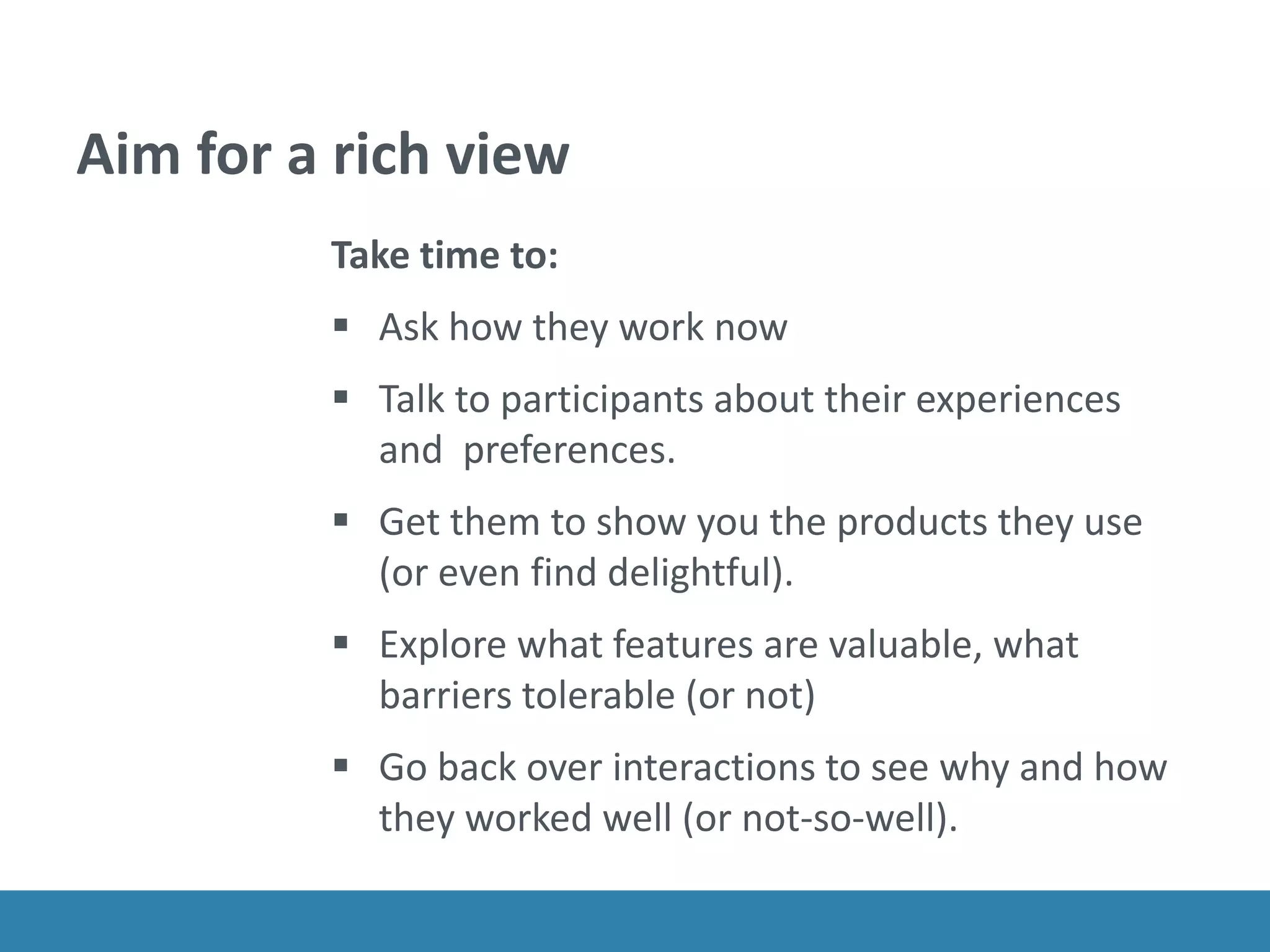 Aim for a rich view
Take time to:
 Ask how they work now
 Talk to participants about their experiences
and preferences.
 Get them to show you the products they use
(or even find delightful).
 Explore what features are valuable, what
barriers tolerable (or not)
 Go back over interactions to see why and how
they worked well (or not-so-well).
 