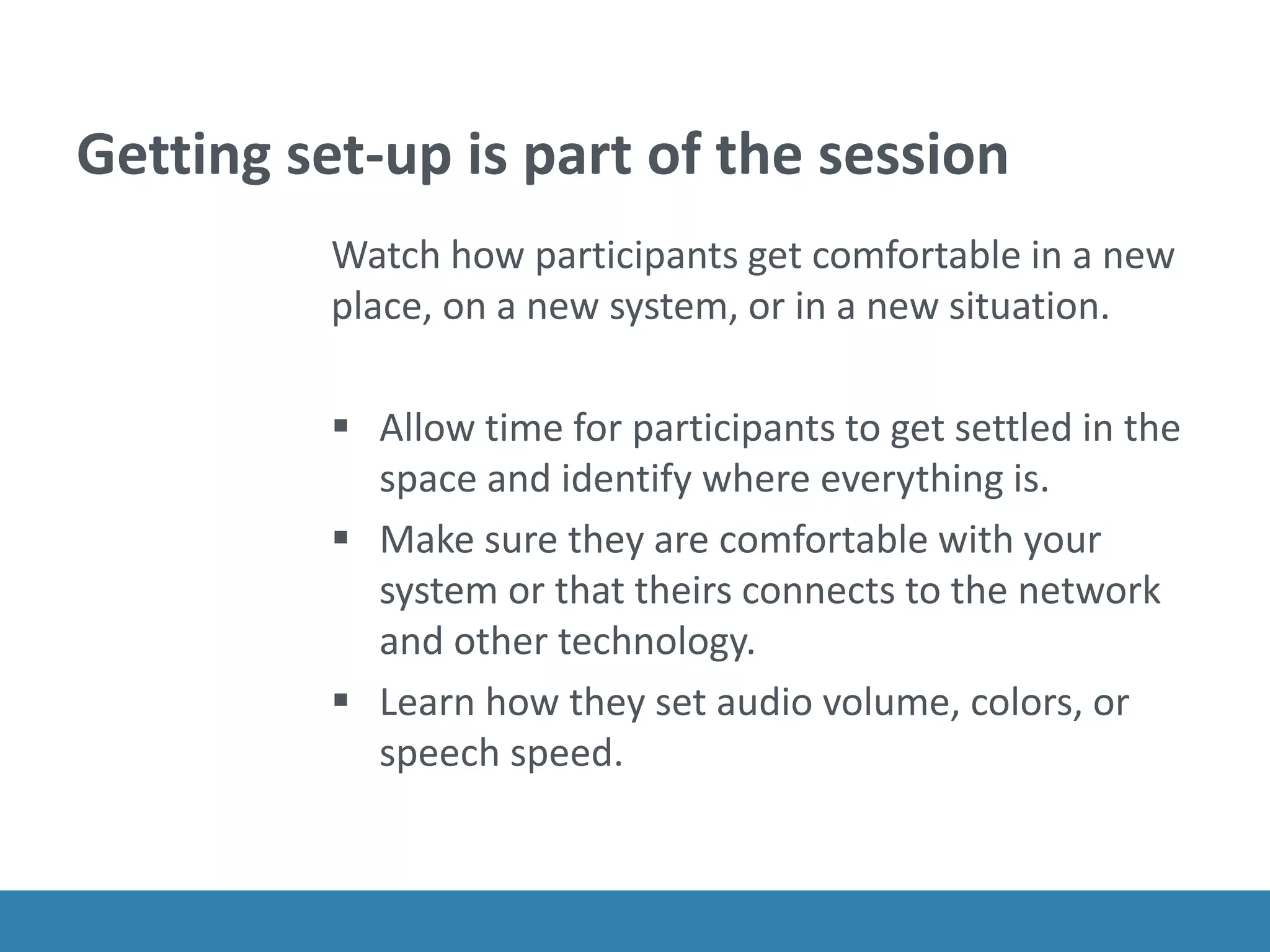 Getting set-up is part of the session
Watch how participants get comfortable in a new
place, on a new system, or in a new situation.
 Allow time for participants to get settled in the
space and identify where everything is.
 Make sure they are comfortable with your
system or that theirs connects to the network
and other technology.
 Learn how they set audio volume, colors, or
speech speed.
 