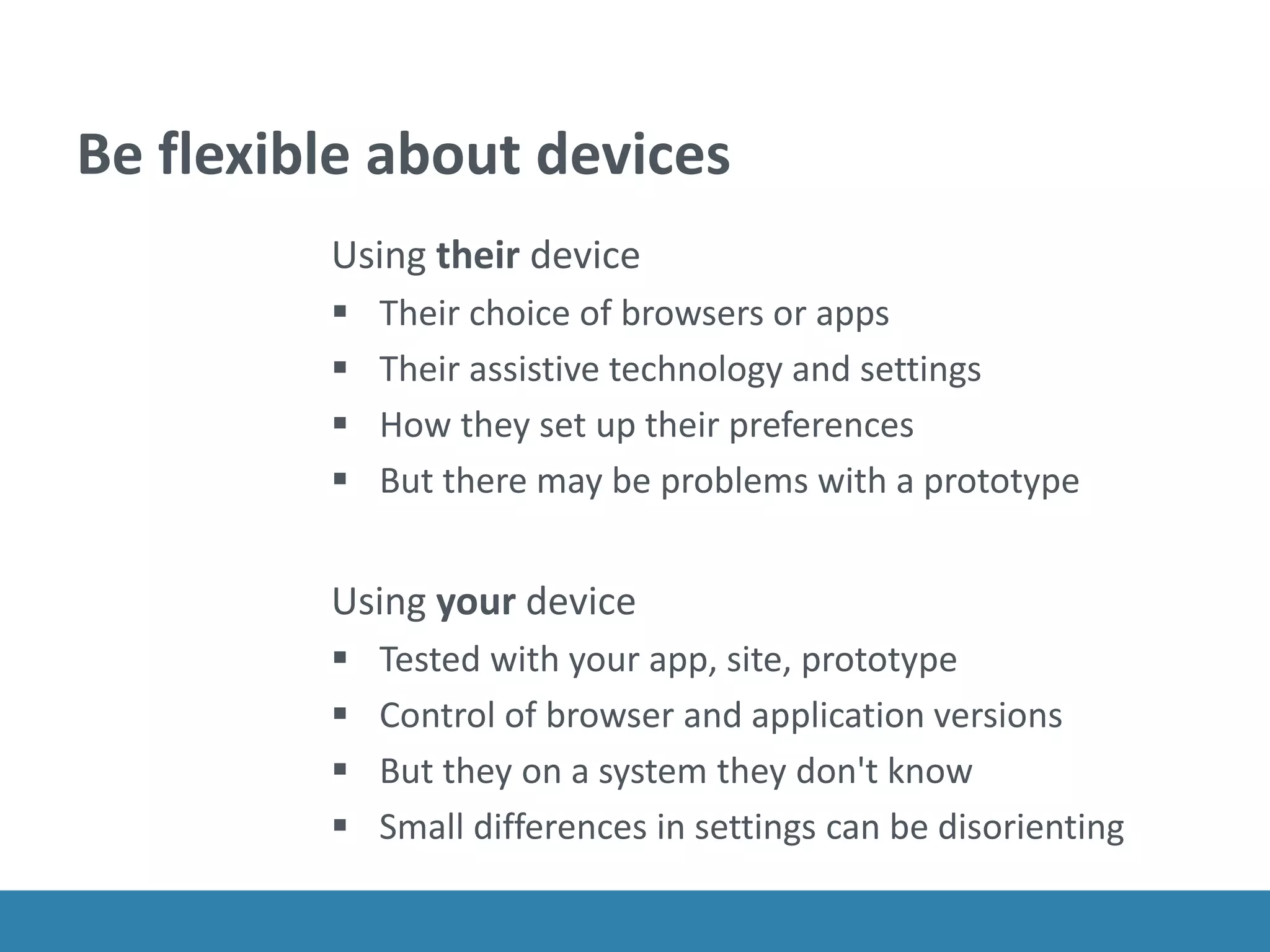 Be flexible about devices
Using their device
 Their choice of browsers or apps
 Their assistive technology and settings
 How they set up their preferences
 But there may be problems with a prototype
Using your device
 Tested with your app, site, prototype
 Control of browser and application versions
 But they on a system they don't know
 Small differences in settings can be disorienting
 