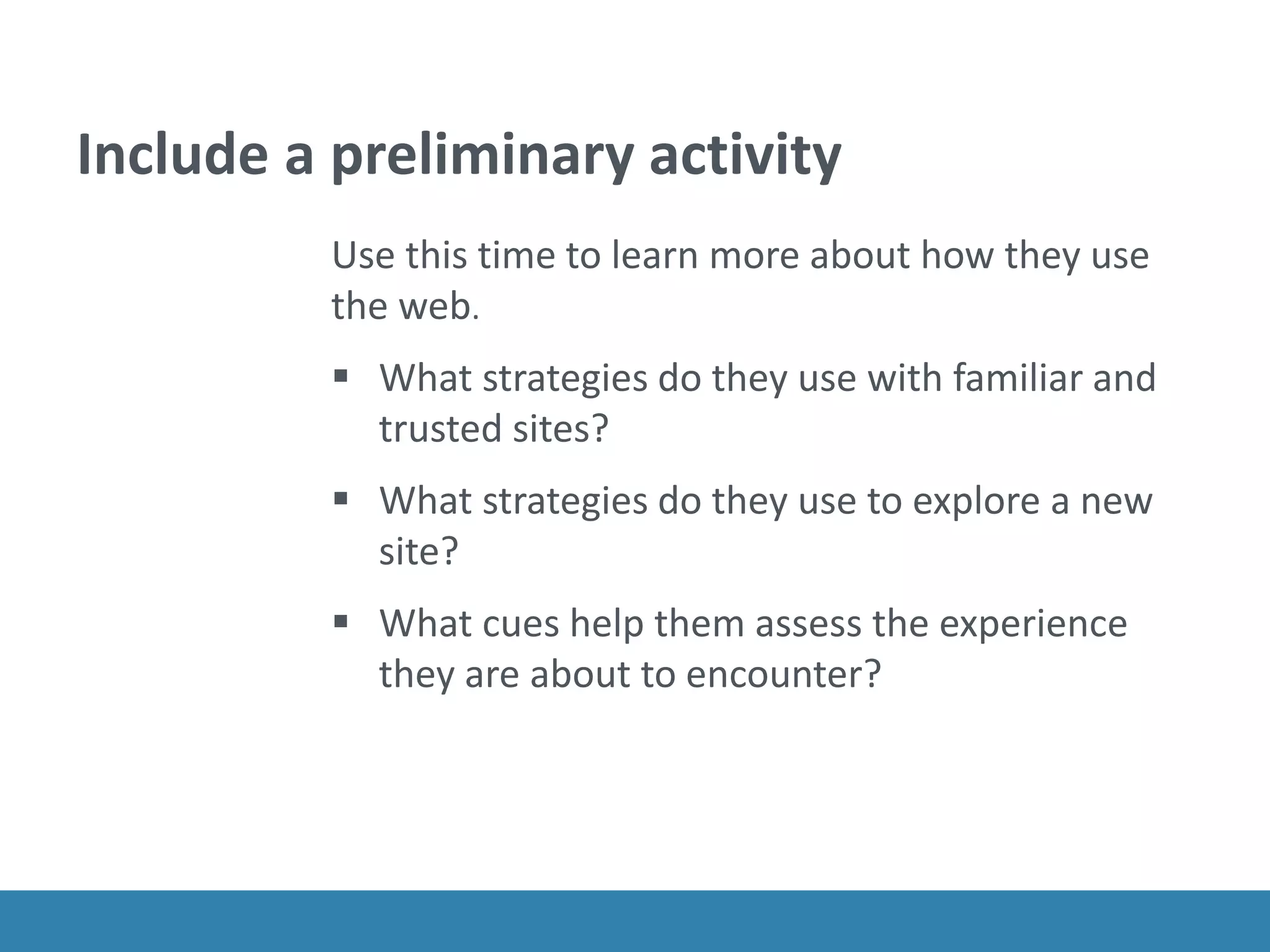 Include a preliminary activity
Use this time to learn more about how they use
the web.
 What strategies do they use with familiar and
trusted sites?
 What strategies do they use to explore a new
site?
 What cues help them assess the experience
they are about to encounter?
 