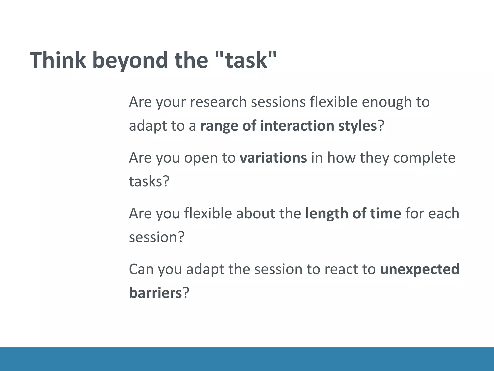 Think beyond the "task"
Are your research sessions flexible enough to
adapt to a range of interaction styles?
Are you open to variations in how they complete
tasks?
Are you flexible about the length of time for each
session?
Can you adapt the session to react to unexpected
barriers?
 