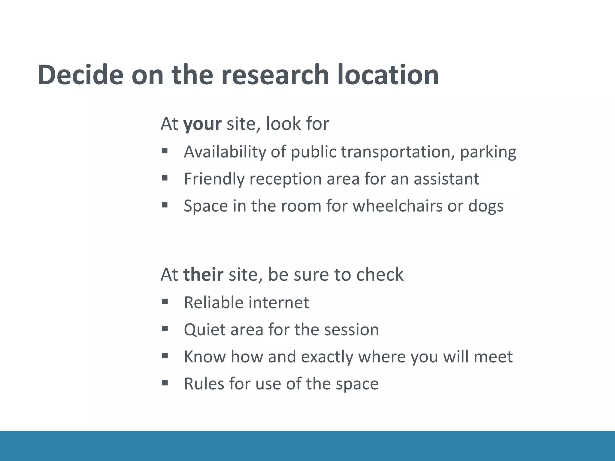 Decide on the research location
At your site, look for
 Availability of public transportation, parking
 Friendly reception area for an assistant
 Space in the room for wheelchairs or dogs
At their site, be sure to check
 Reliable internet
 Quiet area for the session
 Know how and exactly where you will meet
 Rules for use of the space
 
