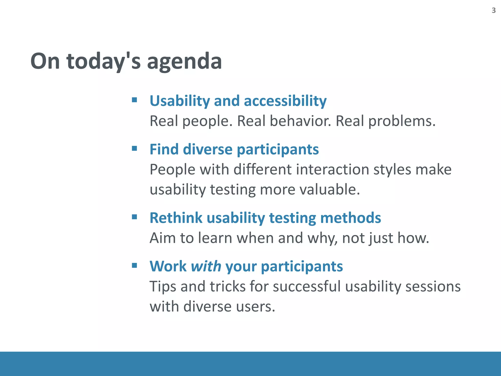On today's agenda
 Usability and accessibility
Real people. Real behavior. Real problems.
 Find diverse participants
People with different interaction styles make
usability testing more valuable.
 Rethink usability testing methods
Aim to learn when and why, not just how.
 Work with your participants
Tips and tricks for successful usability sessions
with diverse users.
3
 