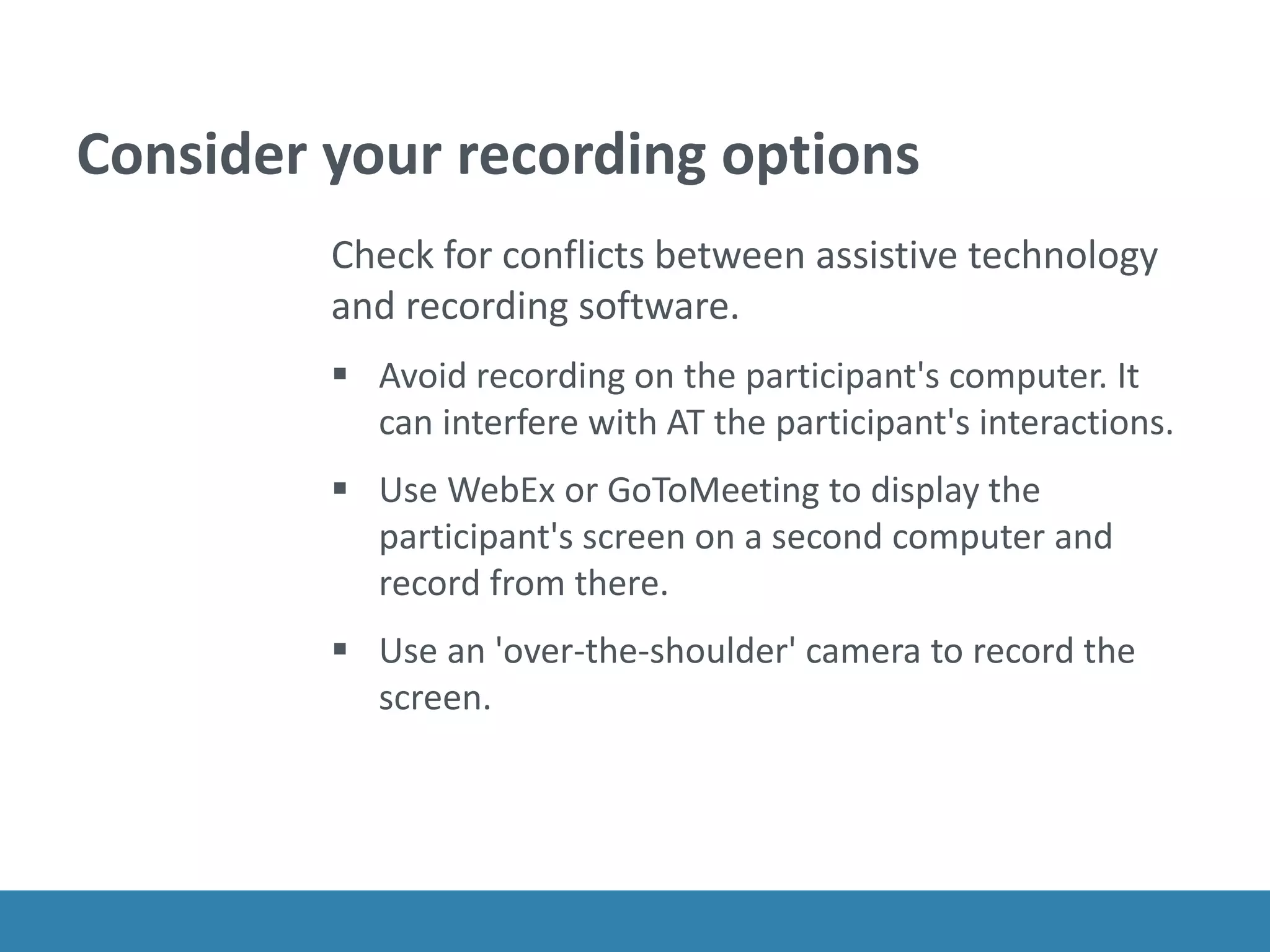 Consider your recording options
Check for conflicts between assistive technology
and recording software.
 Avoid recording on the participant's computer. It
can interfere with AT the participant's interactions.
 Use WebEx or GoToMeeting to display the
participant's screen on a second computer and
record from there.
 Use an 'over-the-shoulder' camera to record the
screen.
 