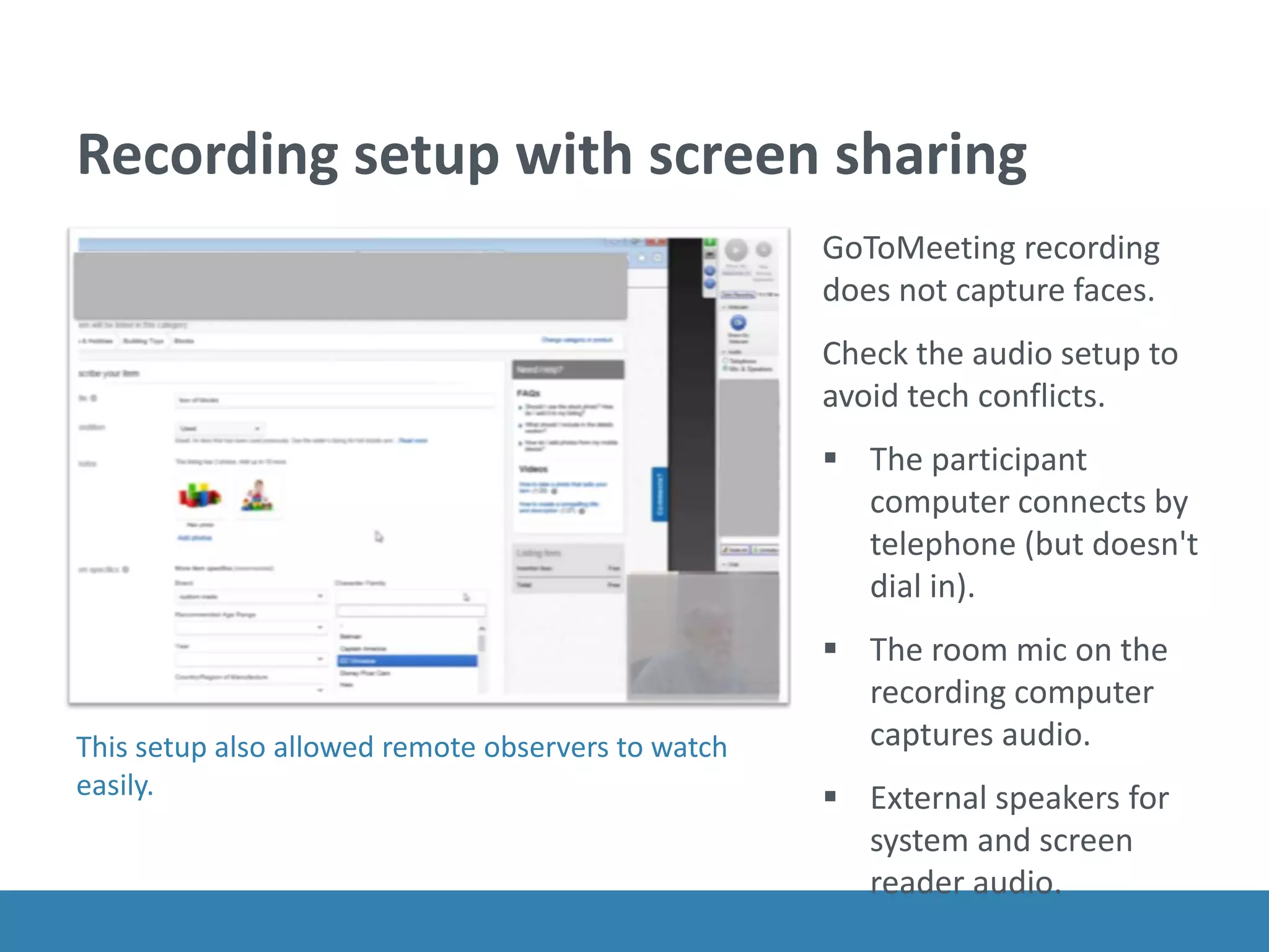 Recording setup with screen sharing
GoToMeeting recording
does not capture faces.
Check the audio setup to
avoid tech conflicts.
 The participant
computer connects by
telephone (but doesn't
dial in).
 The room mic on the
recording computer
captures audio.
 External speakers for
system and screen
reader audio.
This setup also allowed remote observers to watch
easily.
 