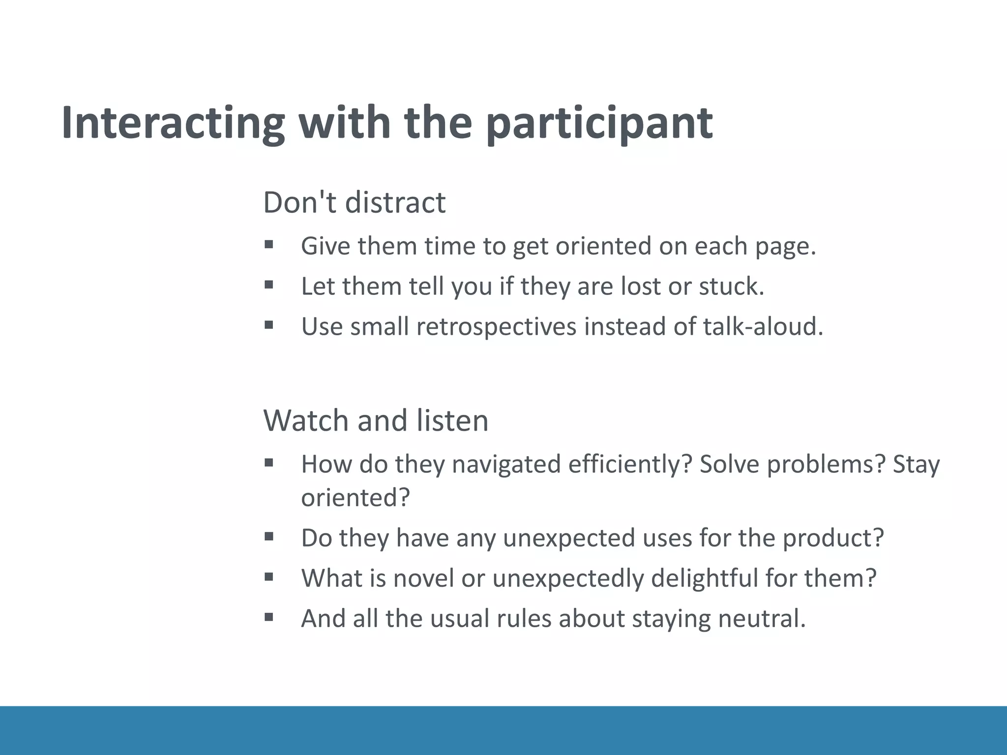 Interacting with the participant
Don't distract
 Give them time to get oriented on each page.
 Let them tell you if they are lost or stuck.
 Use small retrospectives instead of talk-aloud.
Watch and listen
 How do they navigated efficiently? Solve problems? Stay
oriented?
 Do they have any unexpected uses for the product?
 What is novel or unexpectedly delightful for them?
 And all the usual rules about staying neutral.
 