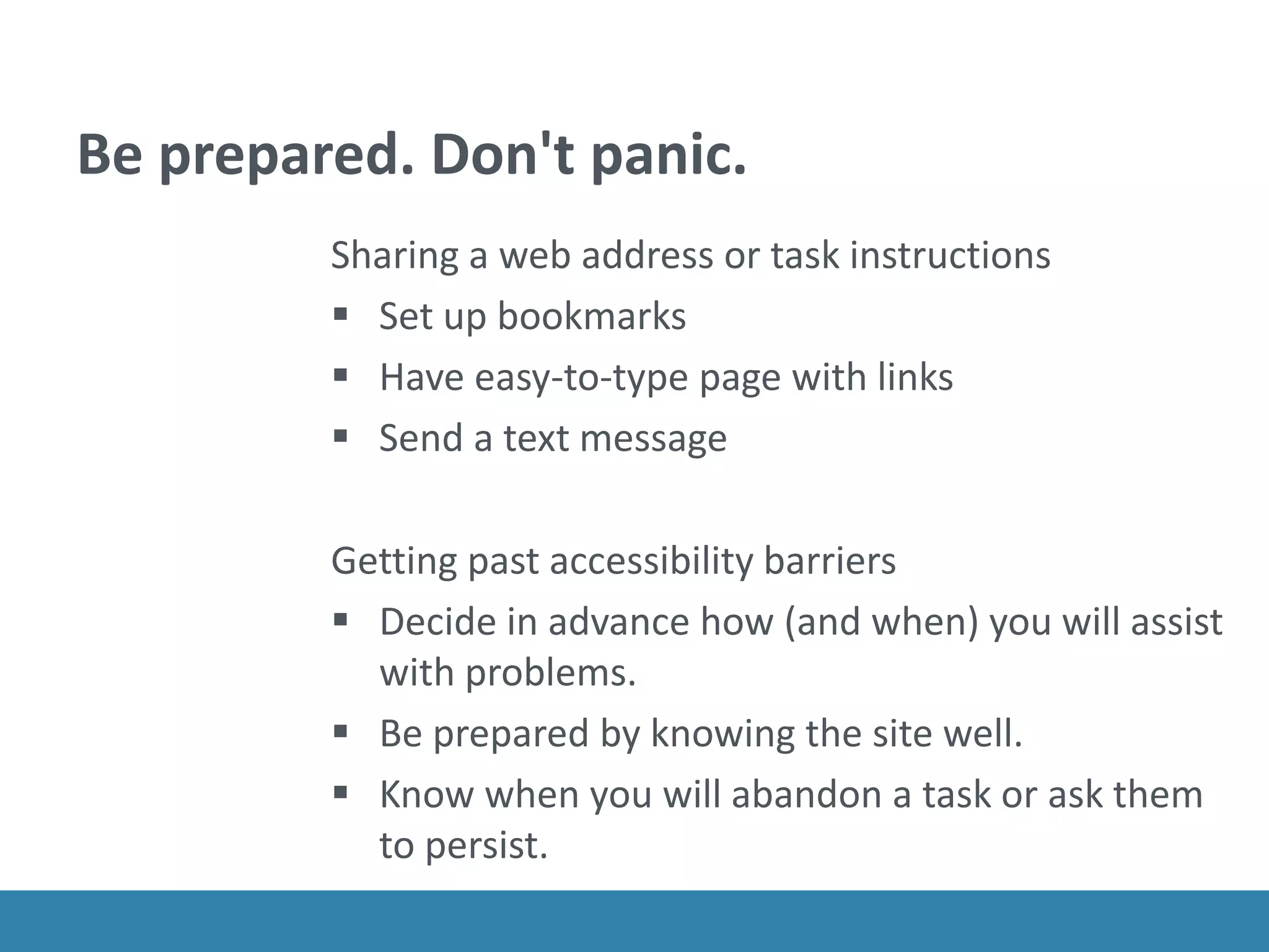 Be prepared. Don't panic.
Sharing a web address or task instructions
 Set up bookmarks
 Have easy-to-type page with links
 Send a text message
Getting past accessibility barriers
 Decide in advance how (and when) you will assist
with problems.
 Be prepared by knowing the site well.
 Know when you will abandon a task or ask them
to persist.
 