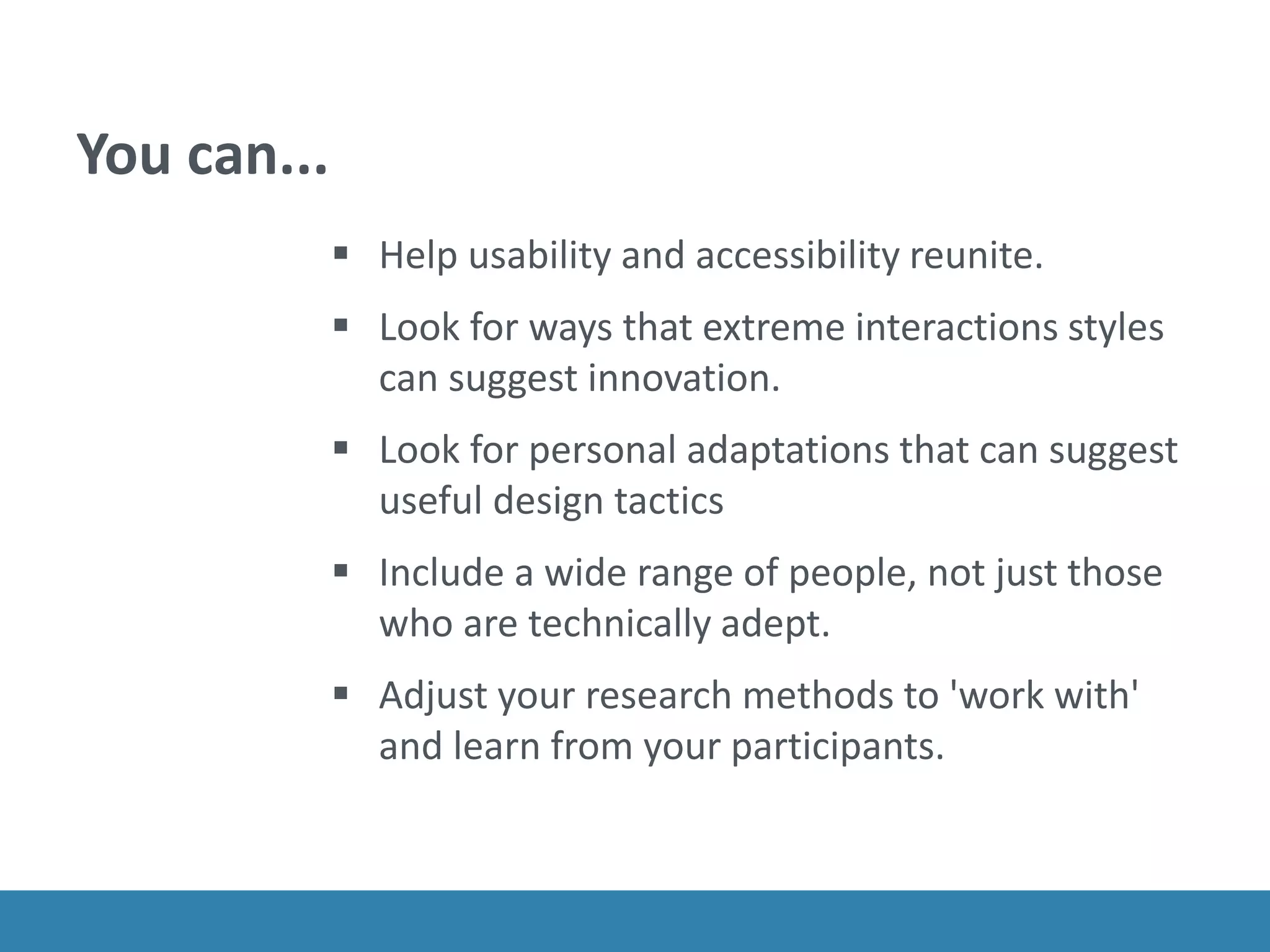 You can...
 Help usability and accessibility reunite.
 Look for ways that extreme interactions styles
can suggest innovation.
 Look for personal adaptations that can suggest
useful design tactics
 Include a wide range of people, not just those
who are technically adept.
 Adjust your research methods to 'work with'
and learn from your participants.
 