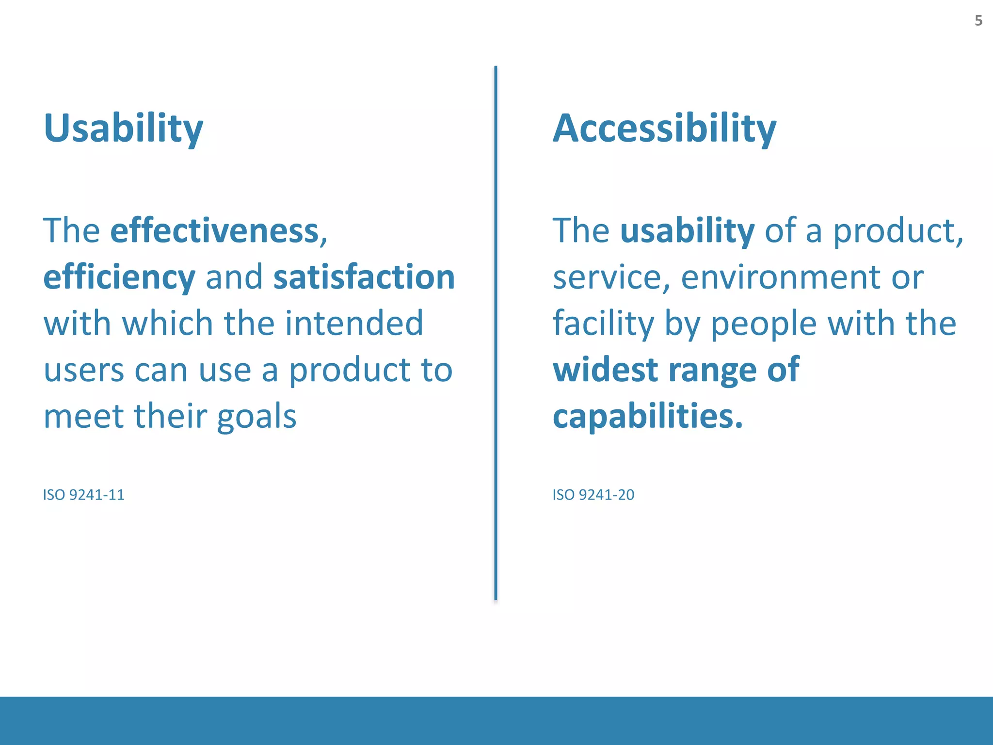 Accessibility
The usability of a product,
service, environment or
facility by people with the
widest range of
capabilities.
ISO 9241-20
Usability
The effectiveness,
efficiency and satisfaction
with which the intended
users can use a product to
meet their goals
ISO 9241-11
5
 