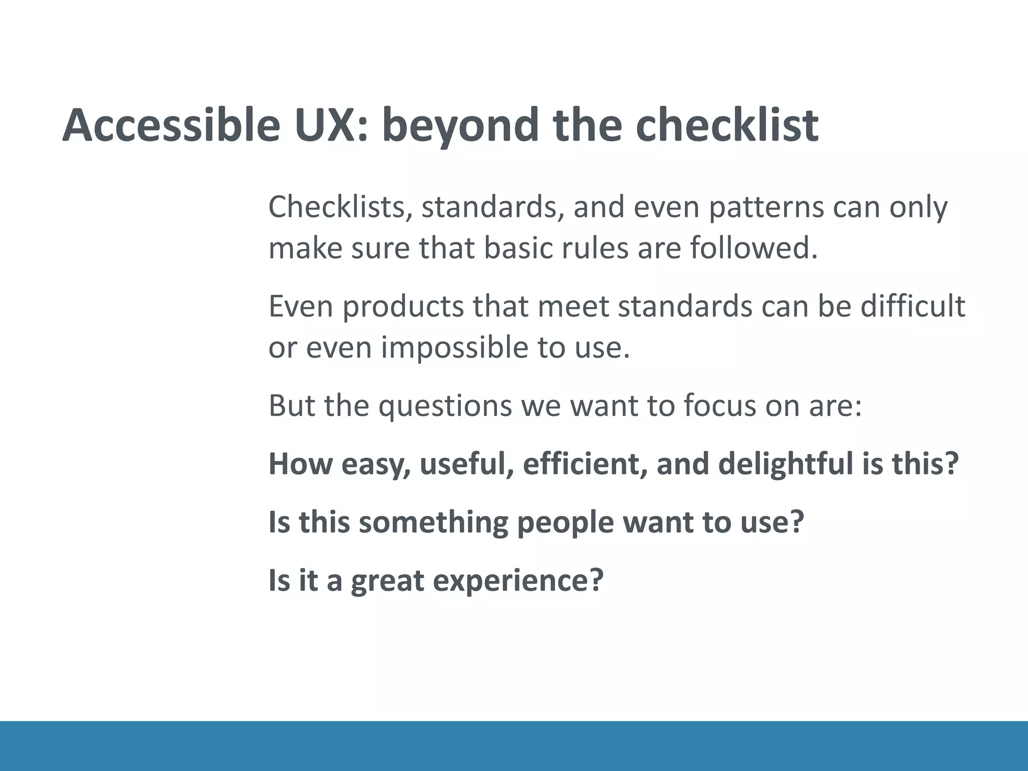 Accessible UX: beyond the checklist
Checklists, standards, and even patterns can only
make sure that basic rules are followed.
Even products that meet standards can be difficult
or even impossible to use.
But the questions we want to focus on are:
How easy, useful, efficient, and delightful is this?
Is this something people want to use?
Is it a great experience?
 