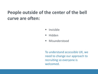 People outside of the center of the bell
curve are often:
 Invisible
 Hidden
 Misunderstood
To understand accessible UX, we
need to change our approach to
recruiting so everyone is
welcomed.
 
