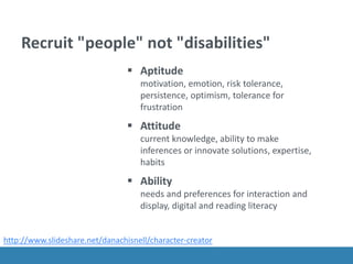 Recruit "people" not "disabilities"
 Aptitude
motivation, emotion, risk tolerance,
persistence, optimism, tolerance for
frustration
 Attitude
current knowledge, ability to make
inferences or innovate solutions, expertise,
habits
 Ability
needs and preferences for interaction and
display, digital and reading literacy
http://www.slideshare.net/danachisnell/character-creator
 