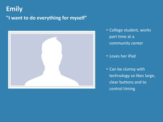 Emily
"I want to do everything for myself"
&bull; College student, works
part time at a
community center
&bull; Loves her iPad
&bull; Can be clumsy with
technology so likes large,
clear buttons and to
control timing
 