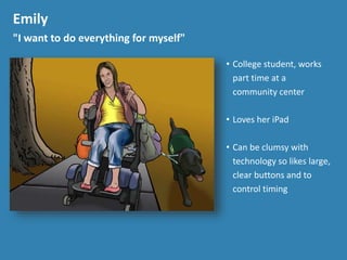 Emily
"I want to do everything for myself"
&bull; College student, works
part time at a
community center
&bull; Loves her iPad
&bull; Can be clumsy with
technology so likes large,
clear buttons and to
control timing
 