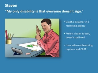 Steven
"My only disability is that everyone doesn't sign."
&bull; Graphic designer in a
marketing agency
&bull; Prefers visuals to text,
doesn't spell well
&bull; Uses video conferencing,
captions and CART
 