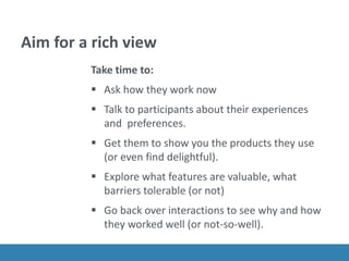Aim for a rich view
Take time to:
 Ask how they work now
 Talk to participants about their experiences
and preferences.
 Get them to show you the products they use
(or even find delightful).
 Explore what features are valuable, what
barriers tolerable (or not)
 Go back over interactions to see why and how
they worked well (or not-so-well).
 