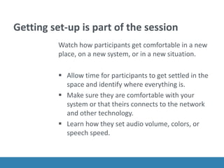 Getting set-up is part of the session
Watch how participants get comfortable in a new
place, on a new system, or in a new situation.
 Allow time for participants to get settled in the
space and identify where everything is.
 Make sure they are comfortable with your
system or that theirs connects to the network
and other technology.
 Learn how they set audio volume, colors, or
speech speed.
 