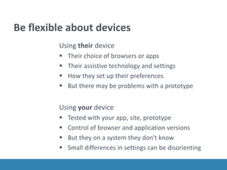 Be flexible about devices
Using their device
 Their choice of browsers or apps
 Their assistive technology and settings
 How they set up their preferences
 But there may be problems with a prototype
Using your device
 Tested with your app, site, prototype
 Control of browser and application versions
 But they on a system they don't know
 Small differences in settings can be disorienting
 