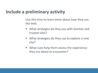 Include a preliminary activity
Use this time to learn more about how they use
the web.
 What strategies do they use with familiar and
trusted sites?
 What strategies do they use to explore a new
site?
 What cues help them assess the experience
they are about to encounter?
 
