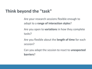 Think beyond the "task"
Are your research sessions flexible enough to
adapt to a range of interaction styles?
Are you open to variations in how they complete
tasks?
Are you flexible about the length of time for each
session?
Can you adapt the session to react to unexpected
barriers?
 