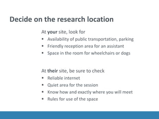 Decide on the research location
At your site, look for
 Availability of public transportation, parking
 Friendly reception area for an assistant
 Space in the room for wheelchairs or dogs
At their site, be sure to check
 Reliable internet
 Quiet area for the session
 Know how and exactly where you will meet
 Rules for use of the space
 
