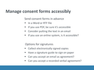Manage consent forms accessibly
Send consent forms in advance
 In a Word or RTF file
 If you use PDF, be sure it's accessible
 Consider putting the text in an email
 If you use an online system, is it accessible?
Options for signatures
 Collect electronically signed copies
 Have a signature guide to sign on paper
 Can you accept an email as agreement?
 Can you accept a recorded verbal agreement?
 