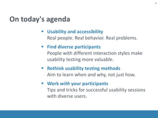 On today's agenda
 Usability and accessibility
Real people. Real behavior. Real problems.
 Find diverse participants
People with different interaction styles make
usability testing more valuable.
 Rethink usability testing methods
Aim to learn when and why, not just how.
 Work with your participants
Tips and tricks for successful usability sessions
with diverse users.
3
 
