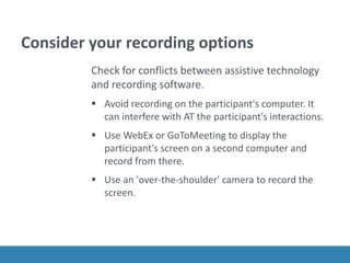 Consider your recording options
Check for conflicts between assistive technology
and recording software.
 Avoid recording on the participant's computer. It
can interfere with AT the participant's interactions.
 Use WebEx or GoToMeeting to display the
participant's screen on a second computer and
record from there.
 Use an 'over-the-shoulder' camera to record the
screen.
 