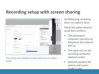 Recording setup with screen sharing
GoToMeeting recording
does not capture faces.
Check the audio setup to
avoid tech conflicts.
 The participant
computer connects by
telephone (but doesn't
dial in).
 The room mic on the
recording computer
captures audio.
 External speakers for
system and screen
reader audio.
This setup also allowed remote observers to watch
easily.
 