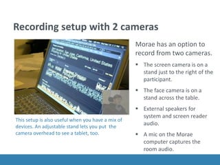 Recording setup with 2 cameras
Morae has an option to
record from two cameras.
 The screen camera is on a
stand just to the right of the
participant.
 The face camera is on a
stand across the table.
 External speakers for
system and screen reader
audio.
 A mic on the Morae
computer captures the
room audio.
This setup is also useful when you have a mix of
devices. An adjustable stand lets you put the
camera overhead to see a tablet, too.
 