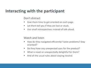 Interacting with the participant
Don't distract
 Give them time to get oriented on each page.
 Let them tell you if they are lost or stuck.
 Use small retrospectives instead of talk-aloud.
Watch and listen
 How do they navigated efficiently? Solve problems? Stay
oriented?
 Do they have any unexpected uses for the product?
 What is novel or unexpectedly delightful for them?
 And all the usual rules about staying neutral.
 