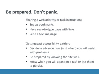 Be prepared. Don't panic.
Sharing a web address or task instructions
 Set up bookmarks
 Have easy-to-type page with links
 Send a text message
Getting past accessibility barriers
 Decide in advance how (and when) you will assist
with problems.
 Be prepared by knowing the site well.
 Know when you will abandon a task or ask them
to persist.
 