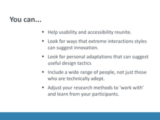 You can...
 Help usability and accessibility reunite.
 Look for ways that extreme interactions styles
can suggest innovation.
 Look for personal adaptations that can suggest
useful design tactics
 Include a wide range of people, not just those
who are technically adept.
 Adjust your research methods to 'work with'
and learn from your participants.
 