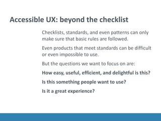 Accessible UX: beyond the checklist
Checklists, standards, and even patterns can only
make sure that basic rules are followed.
Even products that meet standards can be difficult
or even impossible to use.
But the questions we want to focus on are:
How easy, useful, efficient, and delightful is this?
Is this something people want to use?
Is it a great experience?
 