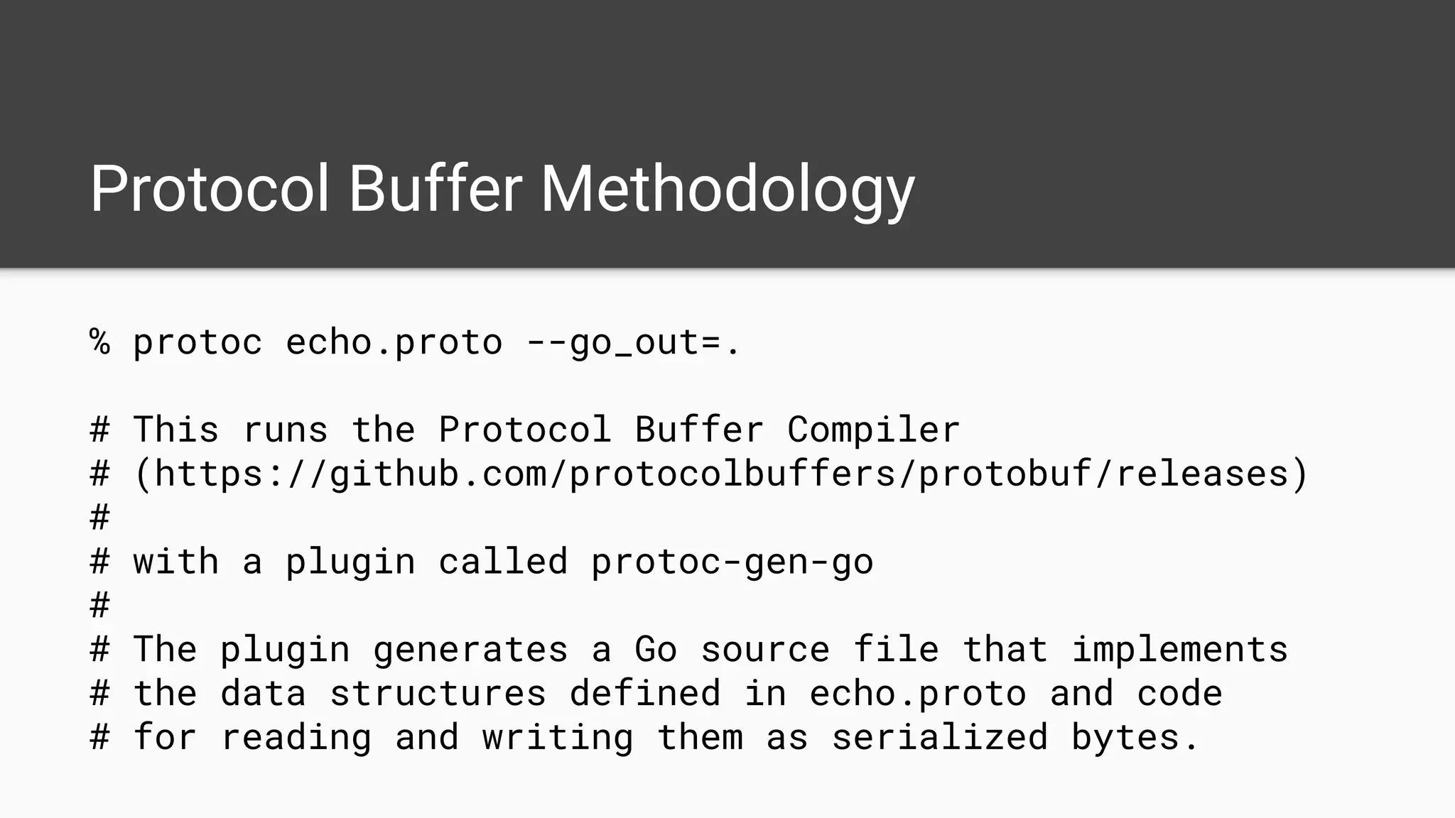 Protocol Buffer Methodology
% protoc echo.proto --go_out=.
# This runs the Protocol Buffer Compiler
# (https://github.com/protocolbuffers/protobuf/releases)
#
# with a plugin called protoc-gen-go
#
# The plugin generates a Go source file that implements
# the data structures defined in echo.proto and code
# for reading and writing them as serialized bytes.
 