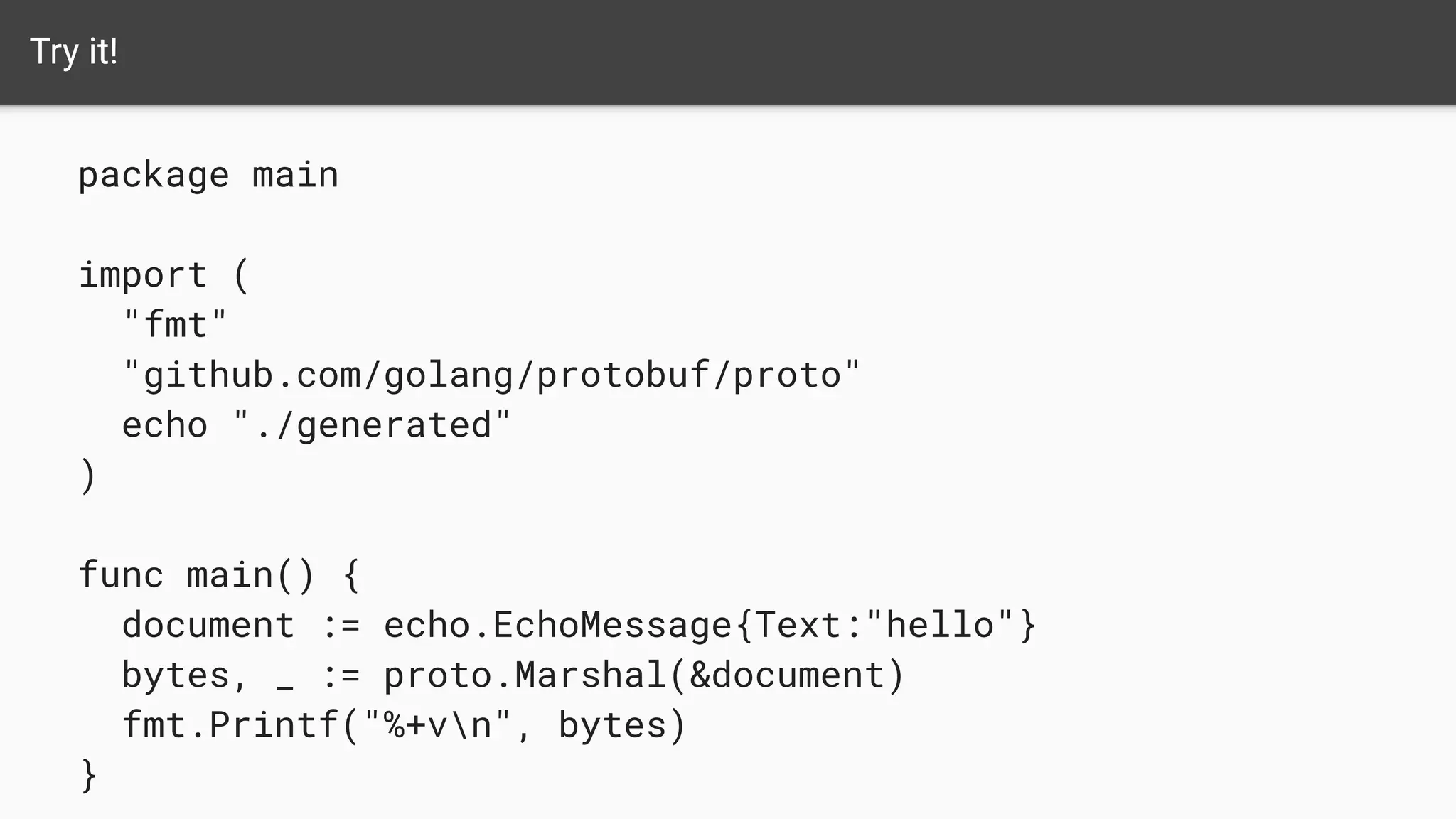 Try it!
package main
import (
"fmt"
"github.com/golang/protobuf/proto"
echo "./generated"
)
func main() {
document := echo.EchoMessage{Text:"hello"}
bytes, _ := proto.Marshal(&document)
fmt.Printf("%+vn", bytes)
}
 