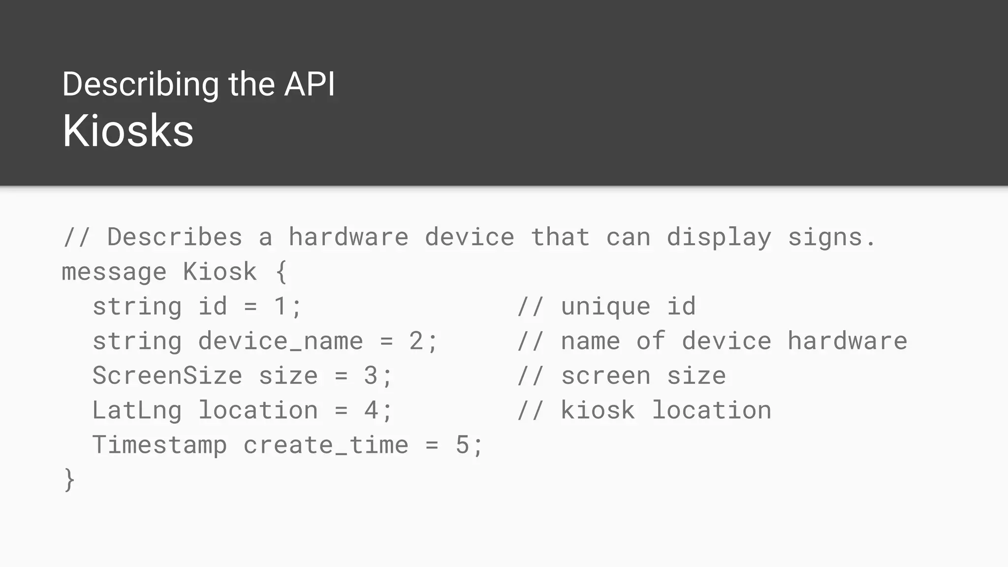 Describing the API
Kiosks
// Describes a hardware device that can display signs.
message Kiosk {
string id = 1; // unique id
string device_name = 2; // name of device hardware
ScreenSize size = 3; // screen size
LatLng location = 4; // kiosk location
Timestamp create_time = 5;
}
 