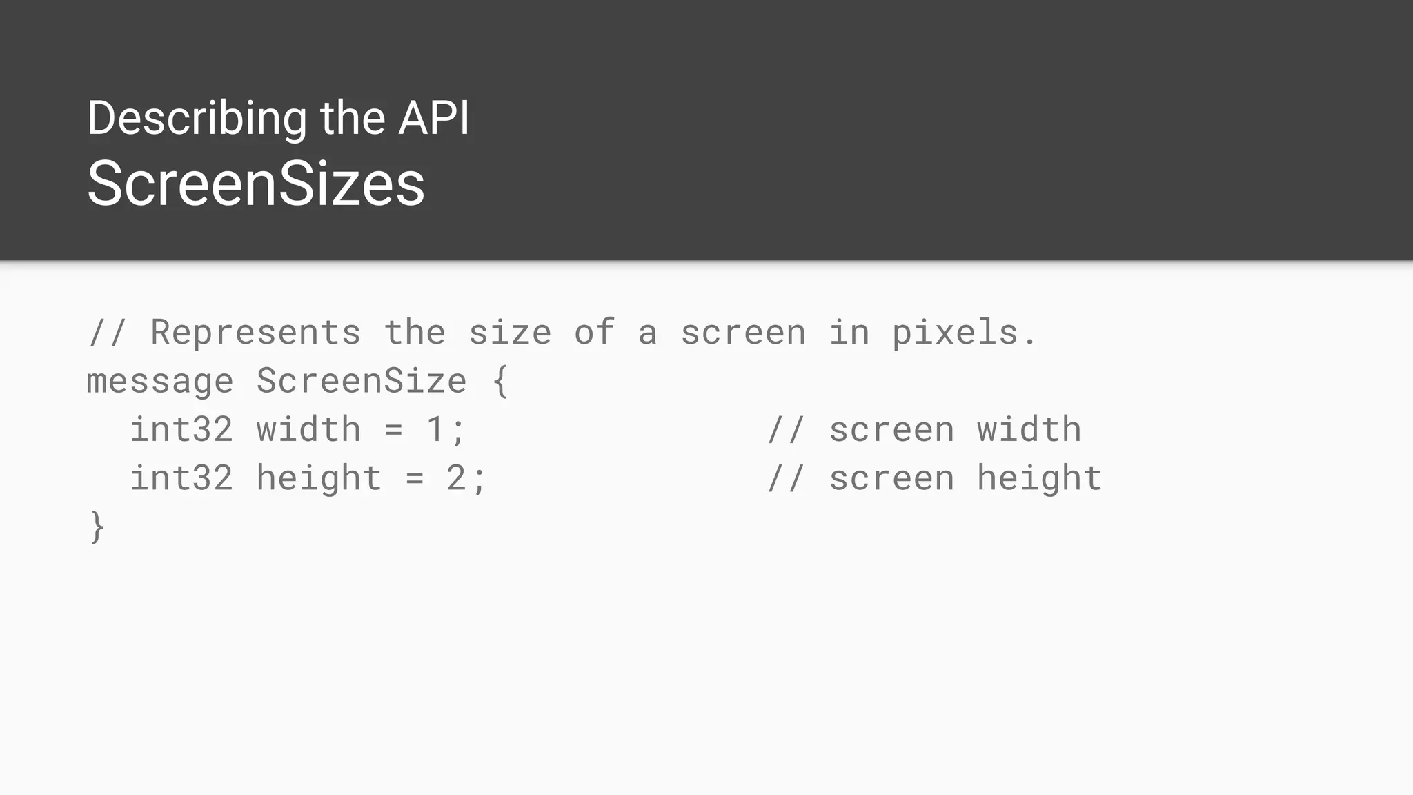 Describing the API
ScreenSizes
// Represents the size of a screen in pixels.
message ScreenSize {
int32 width = 1; // screen width
int32 height = 2; // screen height
}
 