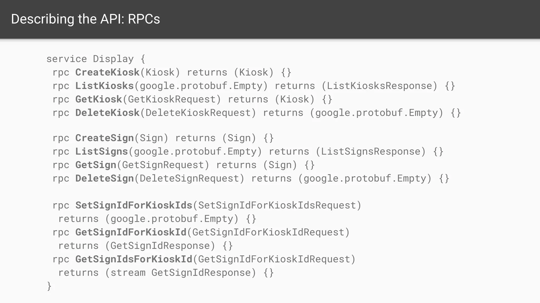 Describing the API: RPCs
service Display {
rpc CreateKiosk(Kiosk) returns (Kiosk) {}
rpc ListKiosks(google.protobuf.Empty) returns (ListKiosksResponse) {}
rpc GetKiosk(GetKioskRequest) returns (Kiosk) {}
rpc DeleteKiosk(DeleteKioskRequest) returns (google.protobuf.Empty) {}
rpc CreateSign(Sign) returns (Sign) {}
rpc ListSigns(google.protobuf.Empty) returns (ListSignsResponse) {}
rpc GetSign(GetSignRequest) returns (Sign) {}
rpc DeleteSign(DeleteSignRequest) returns (google.protobuf.Empty) {}
rpc SetSignIdForKioskIds(SetSignIdForKioskIdsRequest)
returns (google.protobuf.Empty) {}
rpc GetSignIdForKioskId(GetSignIdForKioskIdRequest)
returns (GetSignIdResponse) {}
rpc GetSignIdsForKioskId(GetSignIdForKioskIdRequest)
returns (stream GetSignIdResponse) {}
}
 
