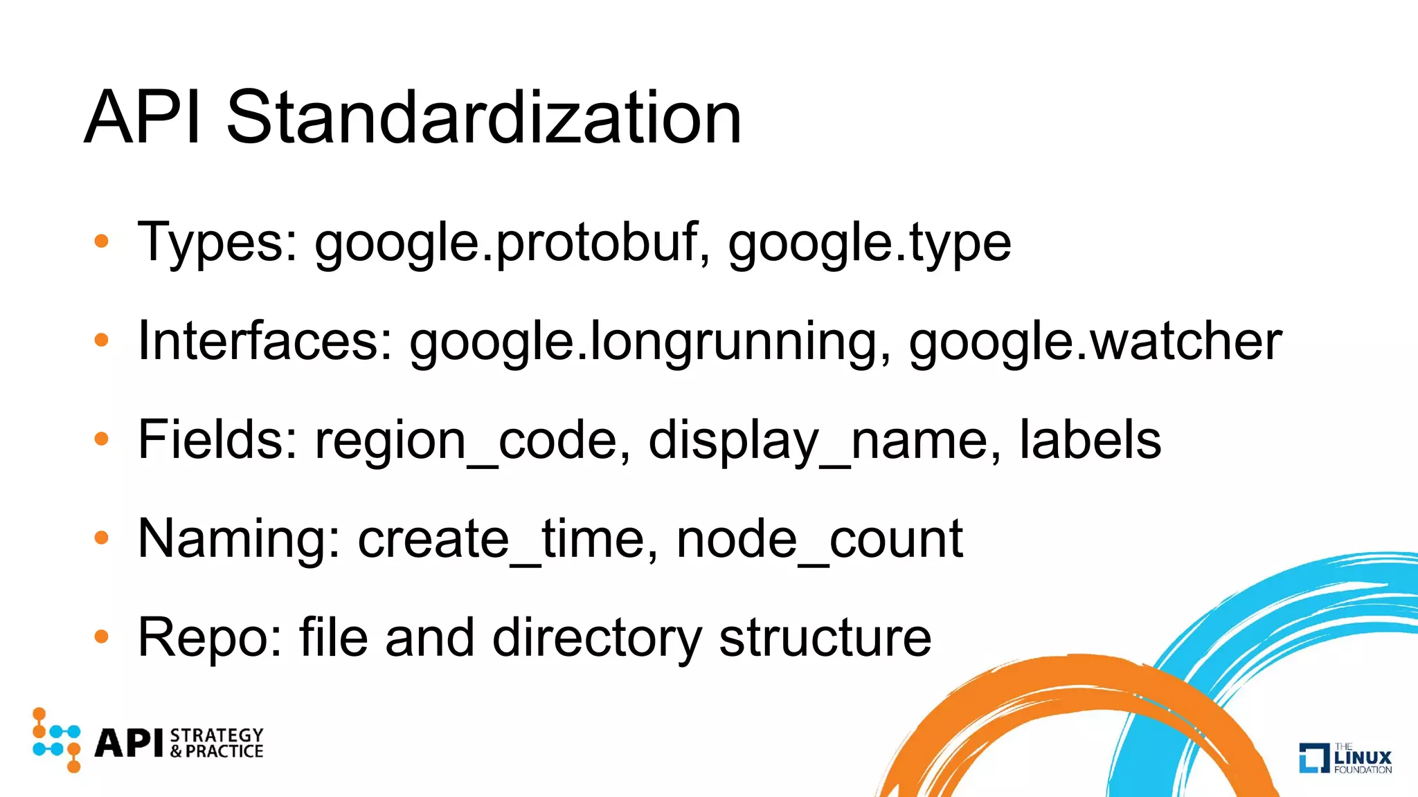 API Standardization
• Types: google.protobuf, google.type
• Interfaces: google.longrunning, google.watcher
• Fields: region_code, display_name, labels
• Naming: create_time, node_count
• Repo: file and directory structure
 