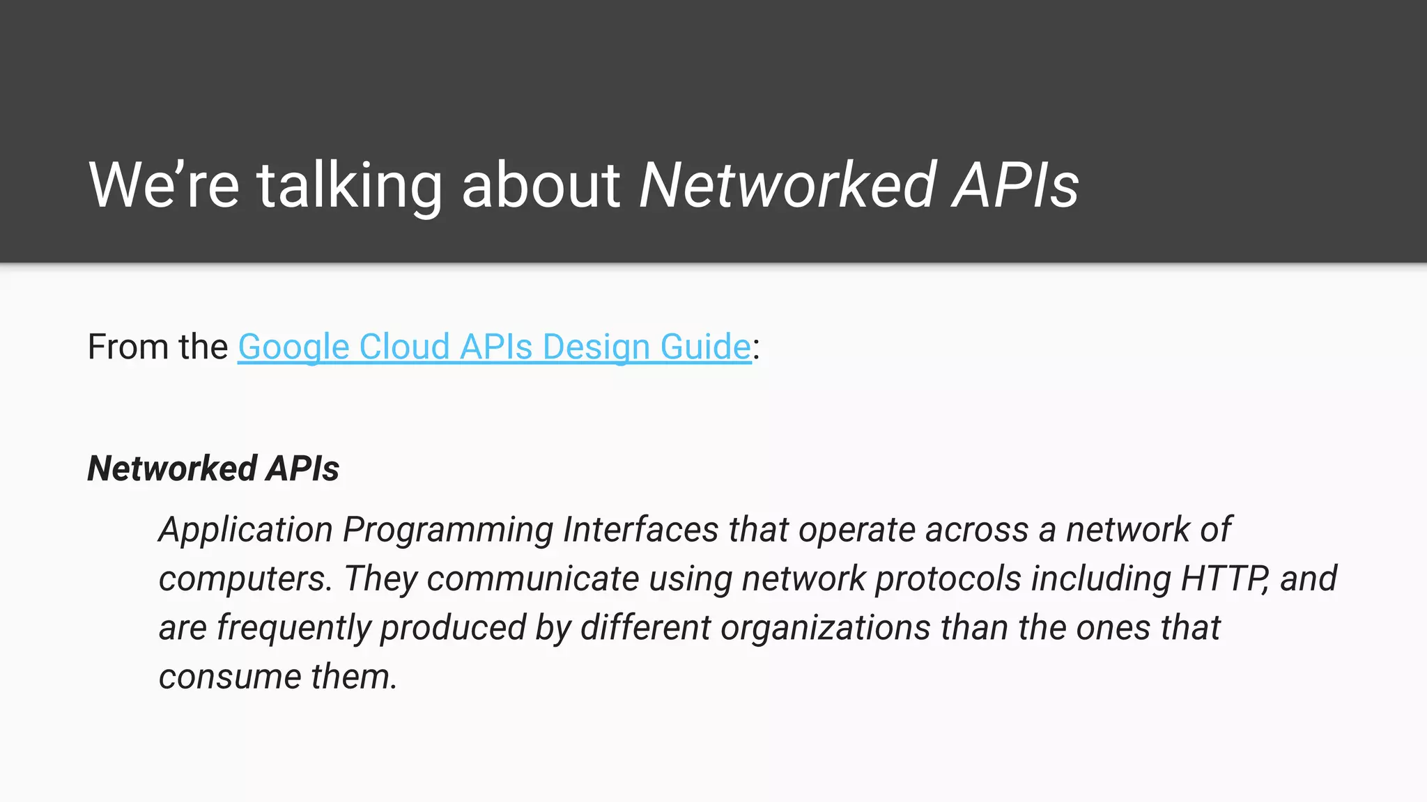We’re talking about Networked APIs
From the Google Cloud APIs Design Guide:
Networked APIs
Application Programming Interfaces that operate across a network of
computers. They communicate using network protocols including HTTP, and
are frequently produced by different organizations than the ones that
consume them.
 
