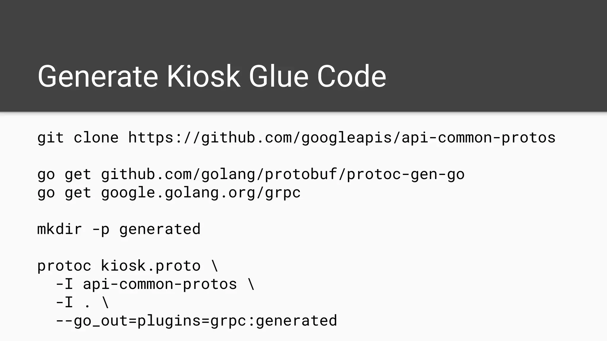 Generate Kiosk Glue Code
git clone https://github.com/googleapis/api-common-protos
go get github.com/golang/protobuf/protoc-gen-go
go get google.golang.org/grpc
mkdir -p generated
protoc kiosk.proto 
-I api-common-protos 
-I . 
--go_out=plugins=grpc:generated
 