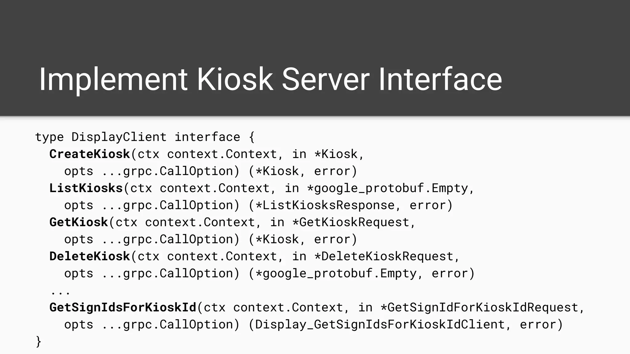 Implement Kiosk Server Interface
type DisplayClient interface {
CreateKiosk(ctx context.Context, in *Kiosk,
opts ...grpc.CallOption) (*Kiosk, error)
ListKiosks(ctx context.Context, in *google_protobuf.Empty,
opts ...grpc.CallOption) (*ListKiosksResponse, error)
GetKiosk(ctx context.Context, in *GetKioskRequest,
opts ...grpc.CallOption) (*Kiosk, error)
DeleteKiosk(ctx context.Context, in *DeleteKioskRequest,
opts ...grpc.CallOption) (*google_protobuf.Empty, error)
...
GetSignIdsForKioskId(ctx context.Context, in *GetSignIdForKioskIdRequest,
opts ...grpc.CallOption) (Display_GetSignIdsForKioskIdClient, error)
}
 
