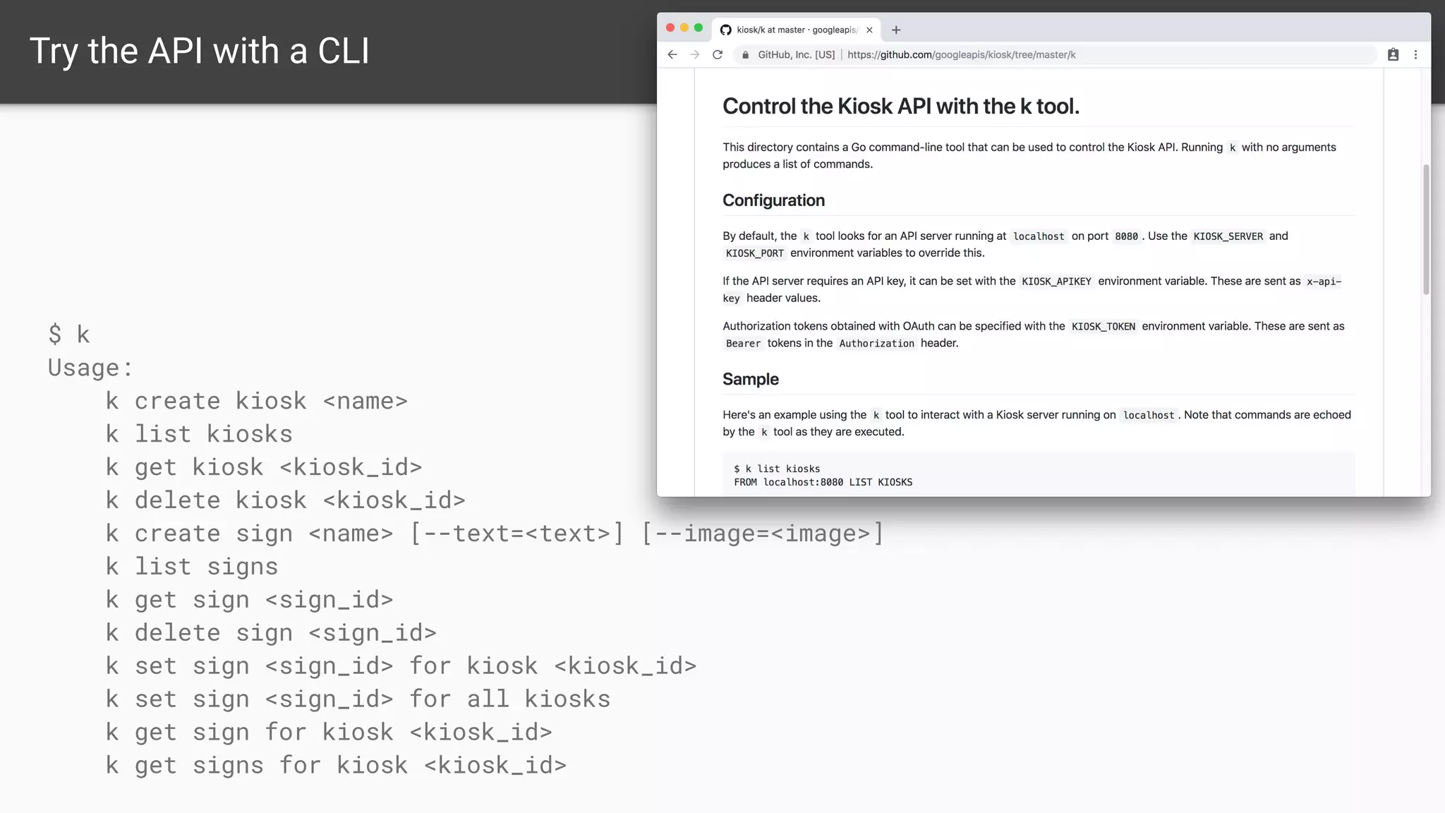 Try the API with a CLI
$ k
Usage:
k create kiosk <name>
k list kiosks
k get kiosk <kiosk_id>
k delete kiosk <kiosk_id>
k create sign <name> [--text=<text>] [--image=<image>]
k list signs
k get sign <sign_id>
k delete sign <sign_id>
k set sign <sign_id> for kiosk <kiosk_id>
k set sign <sign_id> for all kiosks
k get sign for kiosk <kiosk_id>
k get signs for kiosk <kiosk_id>
 