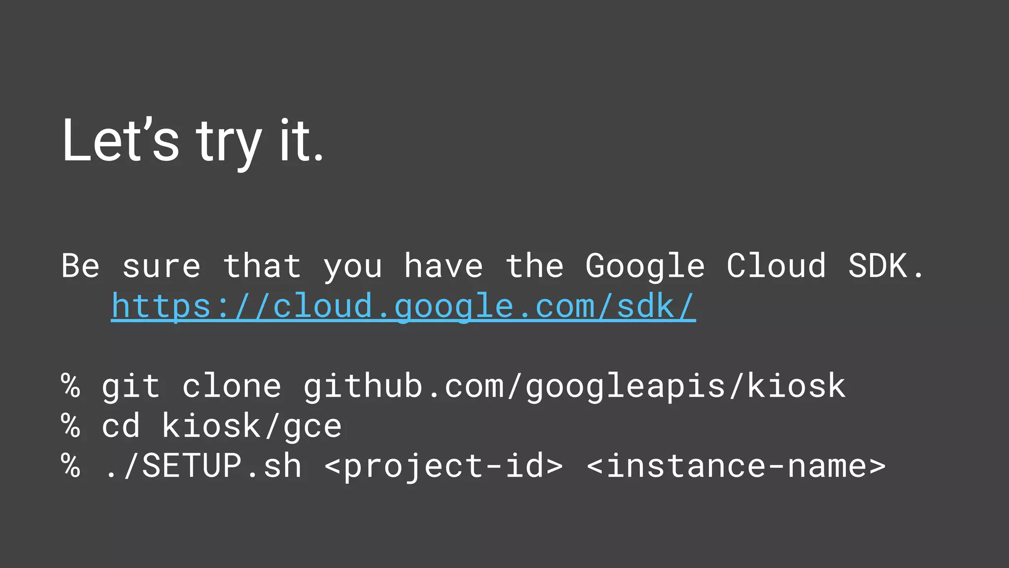 Let’s try it.
Be sure that you have the Google Cloud SDK.
https://cloud.google.com/sdk/
% git clone github.com/googleapis/kiosk
% cd kiosk/gce
% ./SETUP.sh <project-id> <instance-name>
 