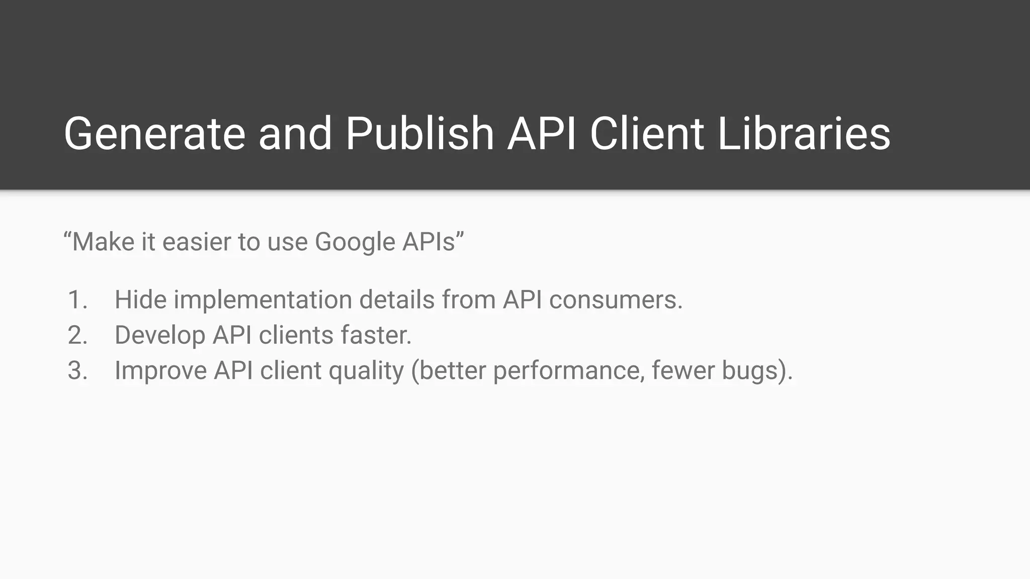Generate and Publish API Client Libraries
“Make it easier to use Google APIs”
1. Hide implementation details from API consumers.
2. Develop API clients faster.
3. Improve API client quality (better performance, fewer bugs).
 