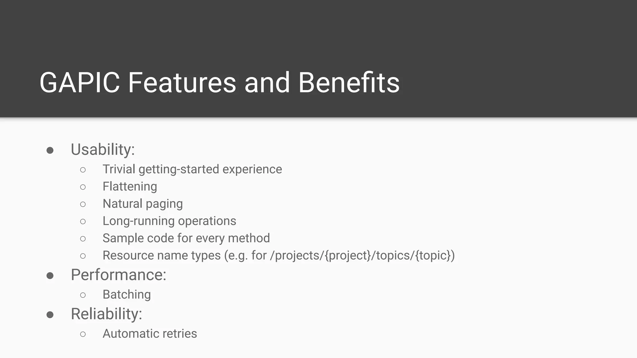 GAPIC Features and Beneﬁts
● Usability:
○ Trivial getting-started experience
○ Flattening
○ Natural paging
○ Long-running operations
○ Sample code for every method
○ Resource name types (e.g. for /projects/{project}/topics/{topic})
● Performance:
○ Batching
● Reliability:
○ Automatic retries
 