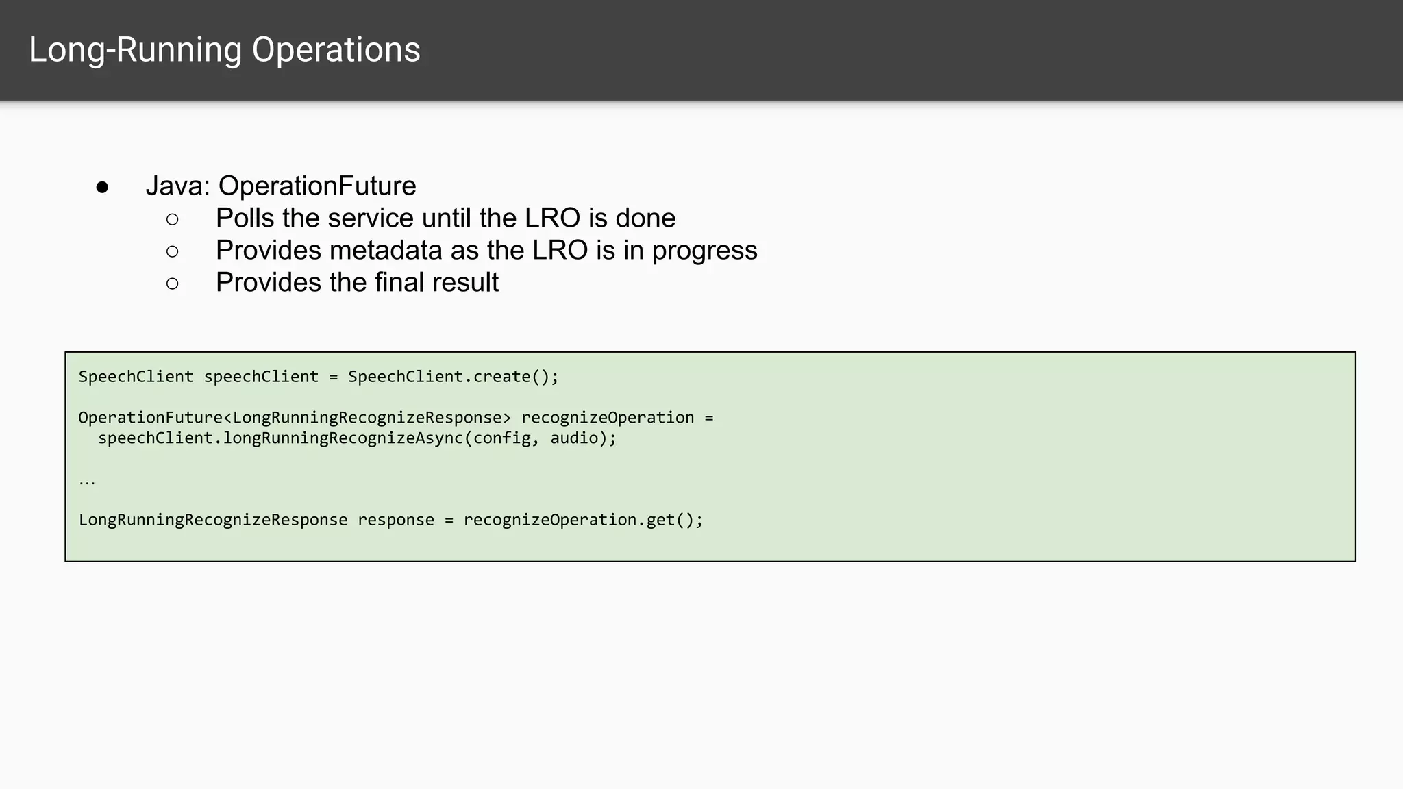 Long-Running Operations
SpeechClient speechClient = SpeechClient.create();
OperationFuture<LongRunningRecognizeResponse> recognizeOperation =
speechClient.longRunningRecognizeAsync(config, audio);
…
LongRunningRecognizeResponse response = recognizeOperation.get();
● Java: OperationFuture
○ Polls the service until the LRO is done
○ Provides metadata as the LRO is in progress
○ Provides the final result
 