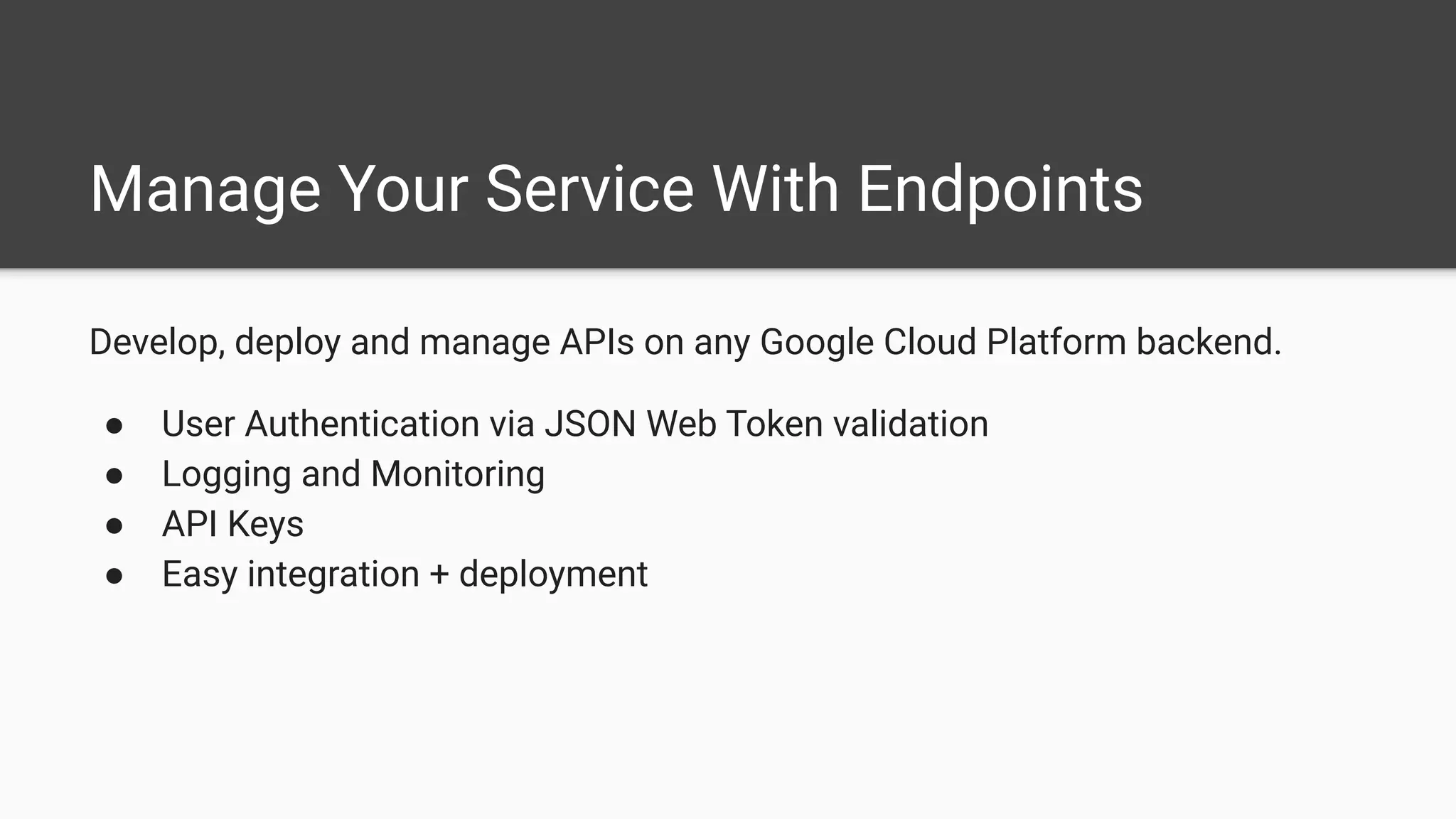 Manage Your Service With Endpoints
Develop, deploy and manage APIs on any Google Cloud Platform backend.
● User Authentication via JSON Web Token validation
● Logging and Monitoring
● API Keys
● Easy integration + deployment
 