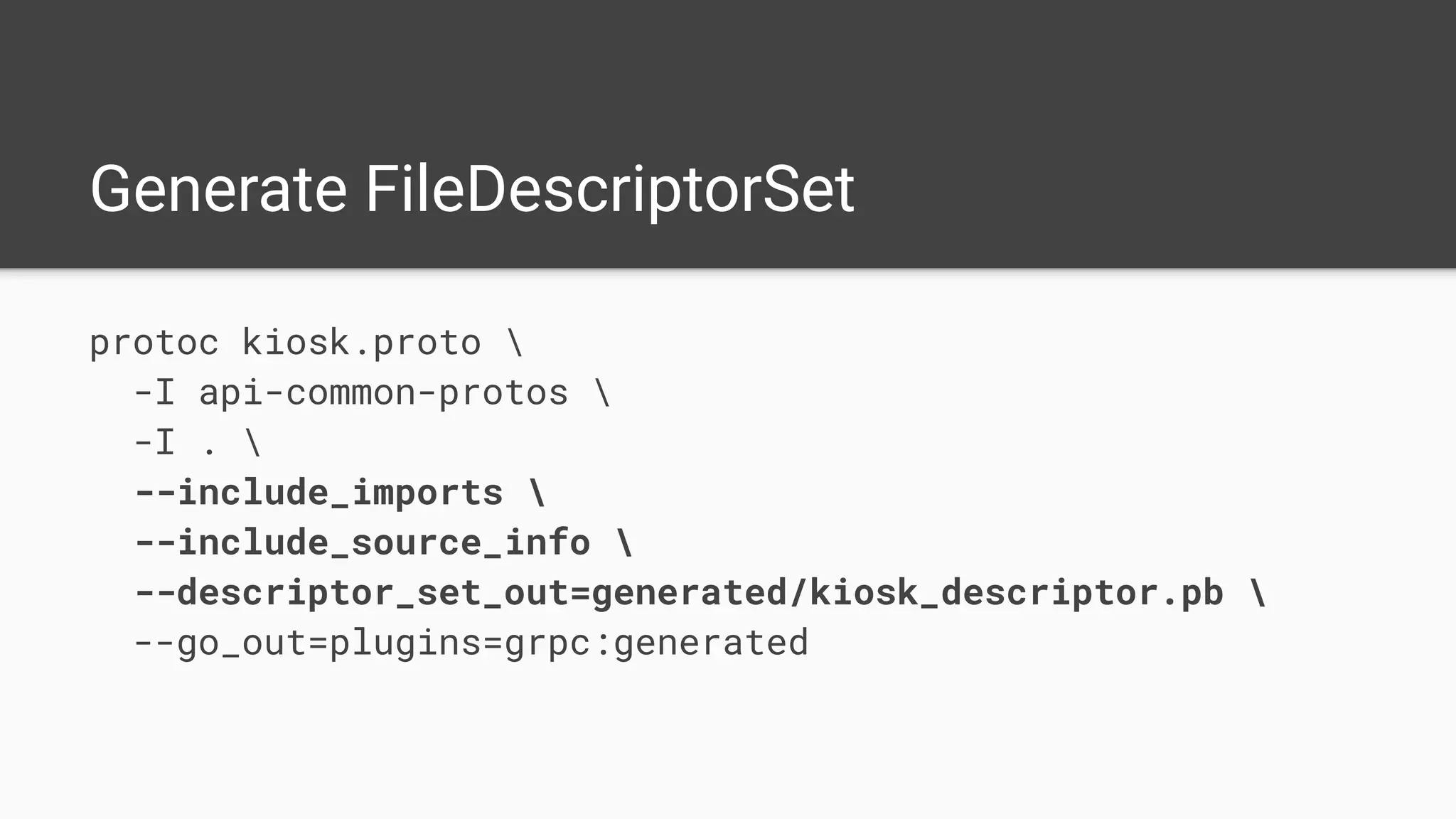Generate FileDescriptorSet
protoc kiosk.proto 
-I api-common-protos 
-I . 
--include_imports 
--include_source_info 
--descriptor_set_out=generated/kiosk_descriptor.pb 
--go_out=plugins=grpc:generated
 
